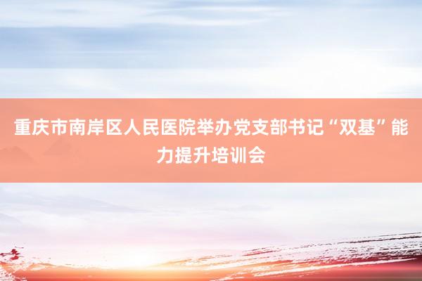 重庆市南岸区人民医院举办党支部书记“双基”能力提升培训会