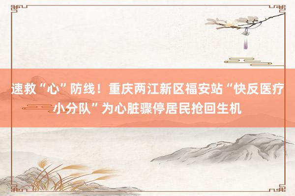 速救“心”防线！重庆两江新区福安站“快反医疗小分队”为心脏骤停居民抢回生机