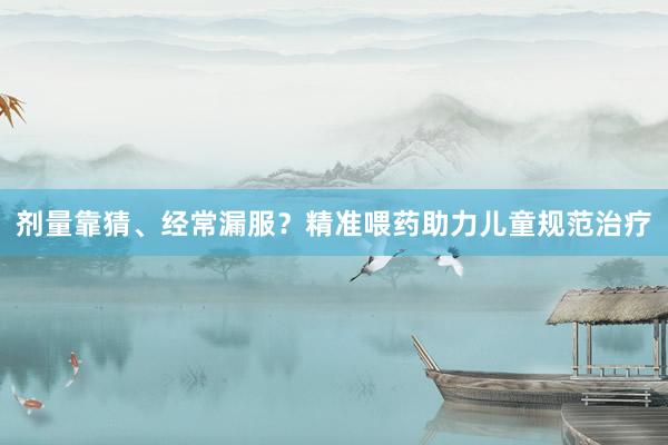 剂量靠猜、经常漏服？精准喂药助力儿童规范治疗