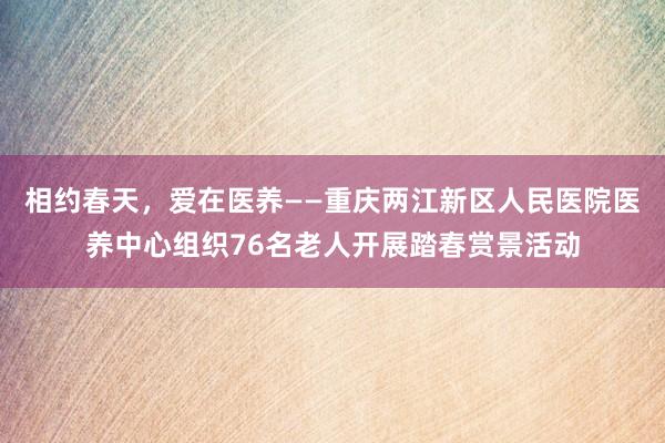 相约春天，爱在医养——重庆两江新区人民医院医养中心组织76名老人开展踏春赏景活动