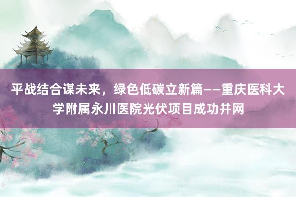 平战结合谋未来，绿色低碳立新篇——重庆医科大学附属永川医院光伏项目成功并网