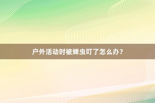 户外活动时被蜱虫叮了怎么办？