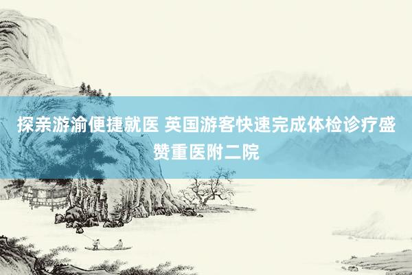 探亲游渝便捷就医 英国游客快速完成体检诊疗盛赞重医附二院