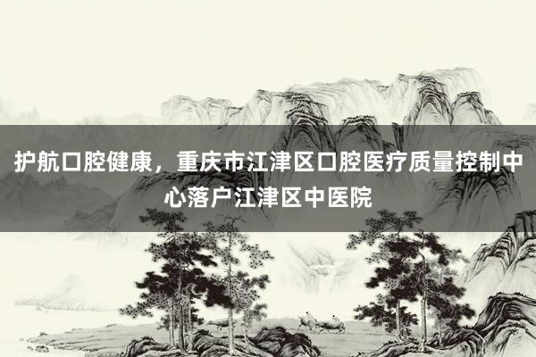 护航口腔健康，重庆市江津区口腔医疗质量控制中心落户江津区中医院