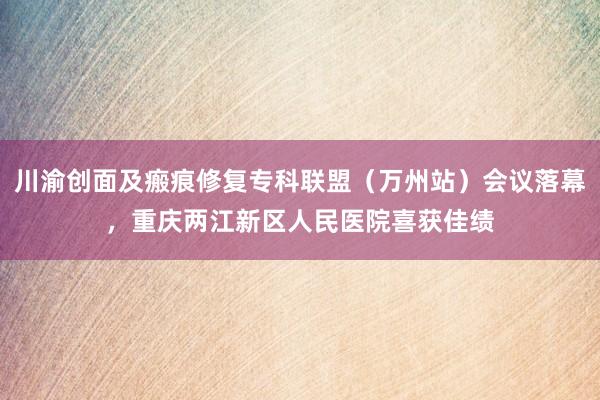 川渝创面及瘢痕修复专科联盟（万州站）会议落幕，重庆两江新区人民医院喜获佳绩