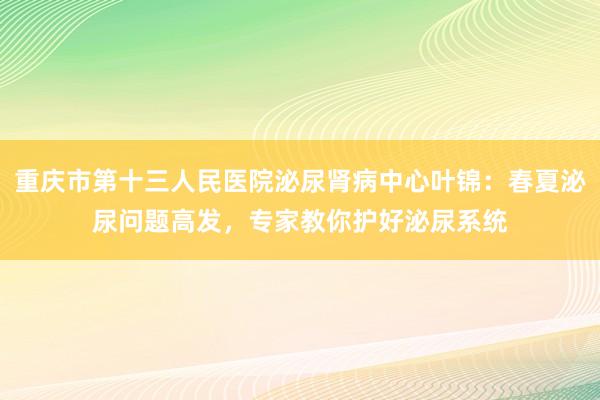 重庆市第十三人民医院泌尿肾病中心叶锦：春夏泌尿问题高发，专家教你护好泌尿系统