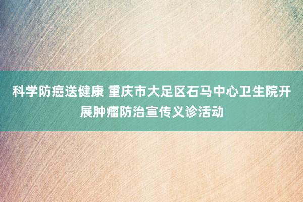 科学防癌送健康 重庆市大足区石马中心卫生院开展肿瘤防治宣传义诊活动