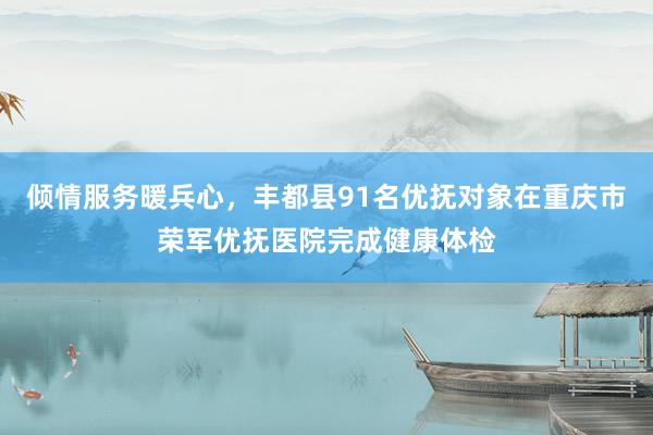 倾情服务暖兵心，丰都县91名优抚对象在重庆市荣军优抚医院完成健康体检