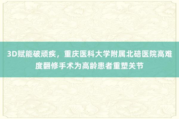 3D赋能破顽疾，重庆医科大学附属北碚医院高难度翻修手术为高龄患者重塑关节