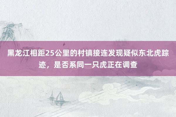 黑龙江相距25公里的村镇接连发现疑似东北虎踪迹，是否系同一只虎正在调查