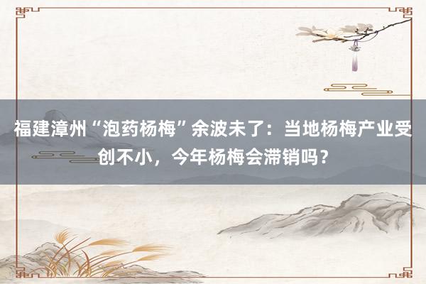 福建漳州“泡药杨梅”余波未了：当地杨梅产业受创不小，今年杨梅会滞销吗？
