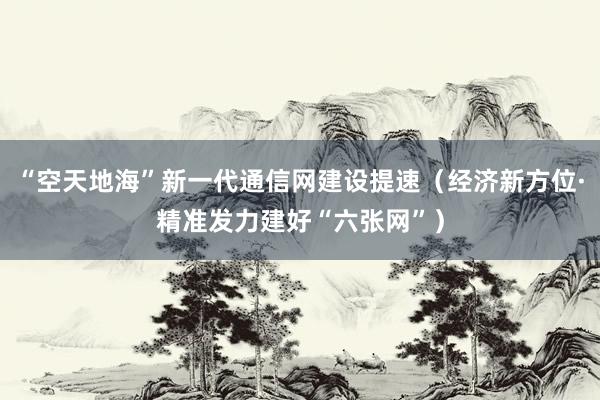 “空天地海”新一代通信网建设提速（经济新方位·精准发力建好“六张网”）