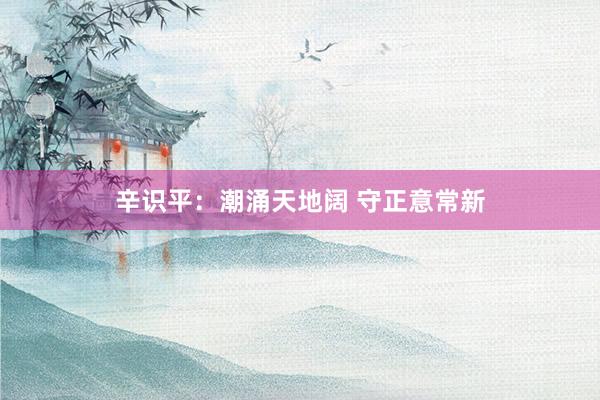 辛识平：潮涌天地阔 守正意常新