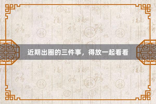 近期出圈的三件事，得放一起看看