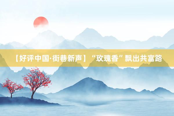 【好评中国·街巷新声】“玫瑰香”飘出共富路