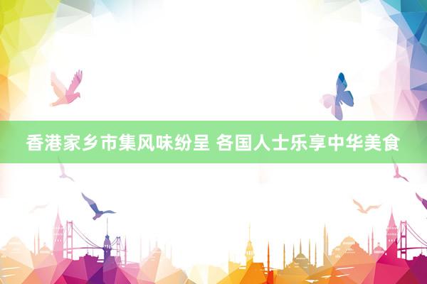 香港家乡市集风味纷呈 各国人士乐享中华美食