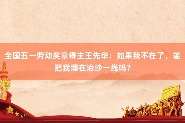 全国五一劳动奖章得主王先华：如果我不在了，能把我埋在治沙一线吗？