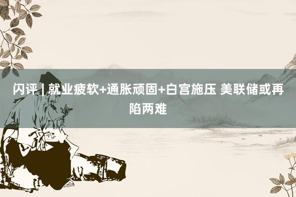 闪评 | 就业疲软+通胀顽固+白宫施压 美联储或再陷两难