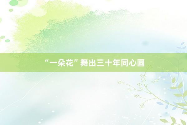 “一朵花”舞出三十年同心圆