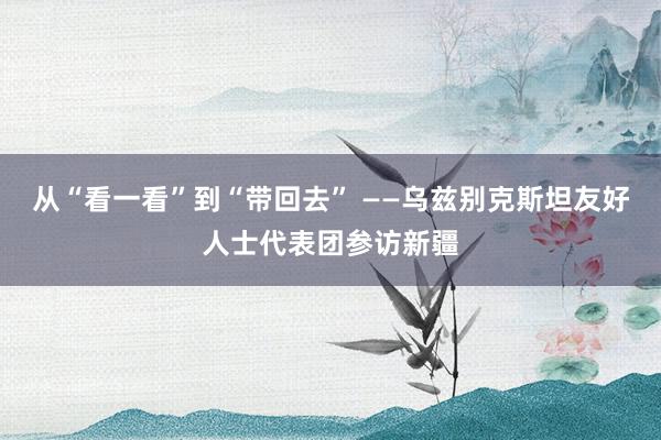 从“看一看”到“带回去” ——乌兹别克斯坦友好人士代表团参访新疆