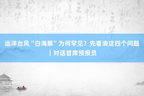 远洋台风“白海豚”为何罕见?先看清这四个问题|对话首席预报员