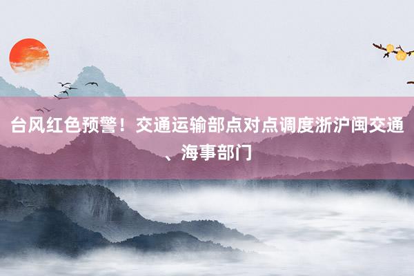 台风红色预警!交通运输部点对点调度浙沪闽交通、海事部门