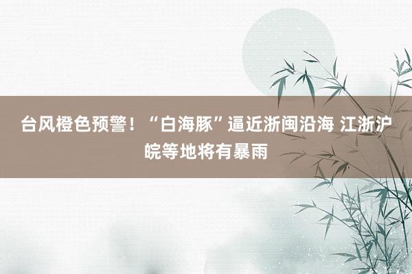 台风橙色预警!“白海豚”逼近浙闽沿海 江浙沪皖等地将有暴雨