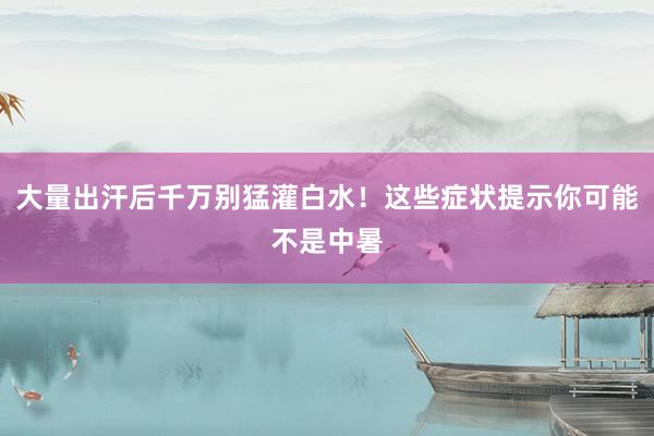 大量出汗后千万别猛灌白水！这些症状提示你可能不是中暑