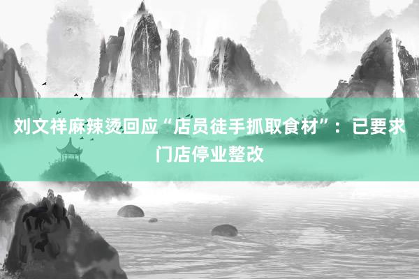 刘文祥麻辣烫回应“店员徒手抓取食材”：已要求门店停业整改