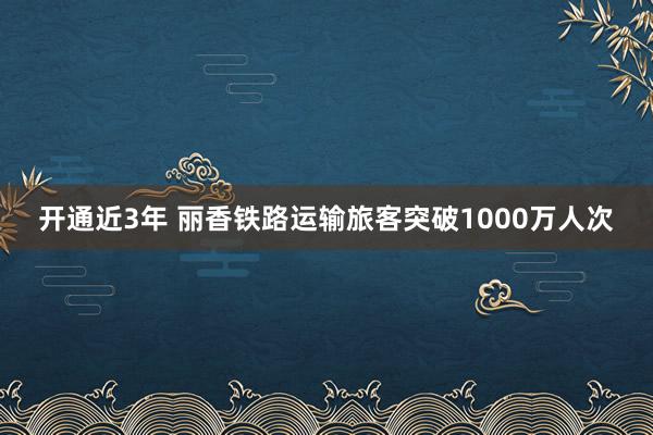 开通近3年 丽香铁路运输旅客突破1000万人次