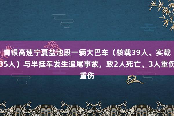 青银高速宁夏盐池段一辆大巴车（核载39人、实载35人）与半挂车发生追尾事故，致2人死亡、3人重伤