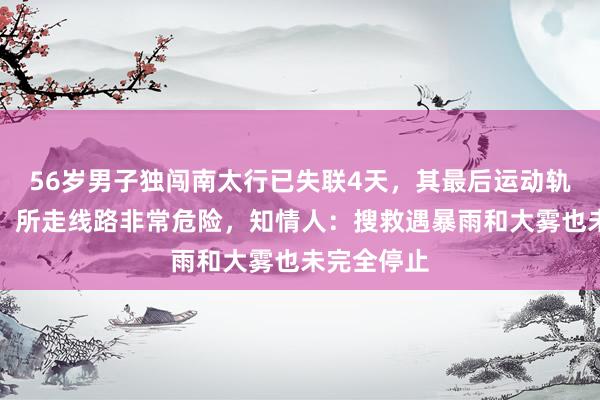 56岁男子独闯南太行已失联4天，其最后运动轨迹被解码，所走线路非常危险，知情人：搜救遇暴雨和大雾也未完全停止