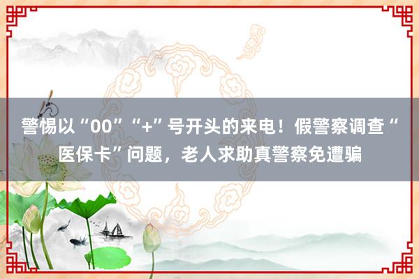 警惕以“00”“+”号开头的来电！假警察调查“医保卡”问题，老人求助真警察免遭骗