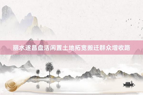 丽水遂昌盘活闲置土地拓宽搬迁群众增收路