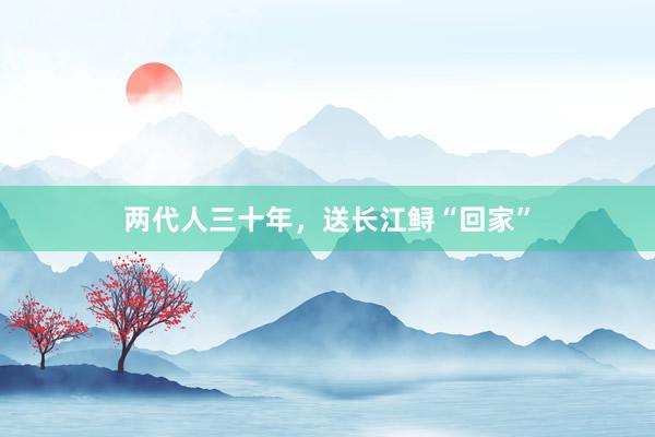 两代人三十年，送长江鲟“回家”