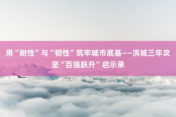 用“耐性”与“韧性”筑牢城市底基——滨城三年攻坚“百强跃升”启示录