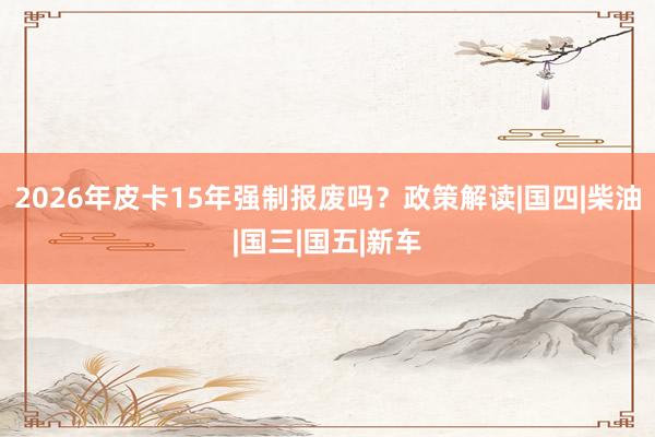 2026年皮卡15年强制报废吗？政策解读|国四|柴油|国三|国五|新车