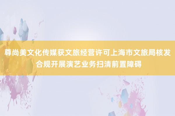 尊尚美文化传媒获文旅经营许可上海市文旅局核发 合规开展演艺业务扫清前置障碍