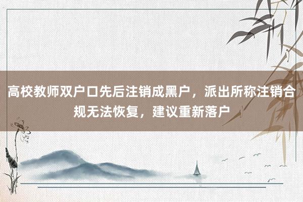 高校教师双户口先后注销成黑户，派出所称注销合规无法恢复，建议重新落户