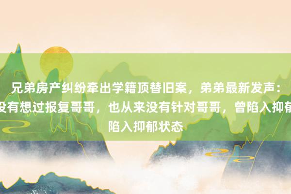 兄弟房产纠纷牵出学籍顶替旧案，弟弟最新发声：从来没有想过报复哥哥，也从来没有针对哥哥，曾陷入抑郁状态