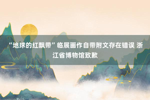“地球的红飘带”临展画作自带附文存在错误 浙江省博物馆致歉