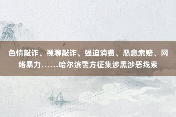 色情敲诈、裸聊敲诈、强迫消费、恶意索赔、网络暴力……哈尔滨警方征集涉黑涉恶线索