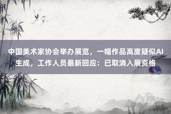 中国美术家协会举办展览，一幅作品高度疑似AI生成，工作人员最新回应：已取消入展资格