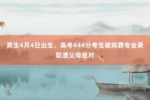 男生4月4日出生，高考444分考生被殡葬专业录取遭父母反对