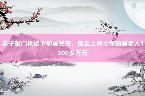 男子敲门找楼下邻居哭穷，借走上海七旬独居老人1300多万元