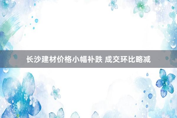长沙建材价格小幅补跌 成交环比略减