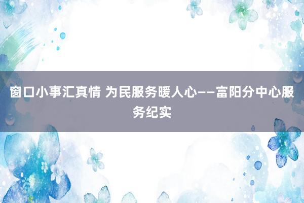 窗口小事汇真情 为民服务暖人心——富阳分中心服务纪实