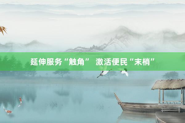 延伸服务“触角”  激活便民“末梢”
