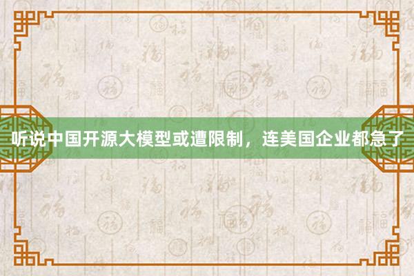听说中国开源大模型或遭限制，连美国企业都急了