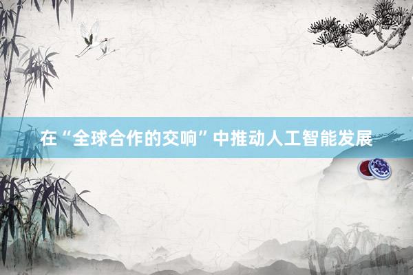 在“全球合作的交响”中推动人工智能发展